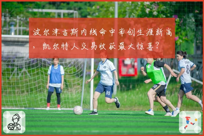 波尔津吉斯内线命中率创生涯新高，凯尔特人交易收获最大惊喜？