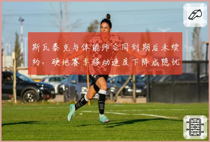 斯瓦泰克与体能师合同到期后未续约,硬地赛季移动速度下降成隐忧?