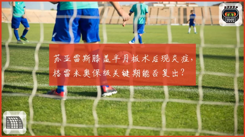 苏亚雷斯膝盖半月板术后现炎症,格雷米奥保级关键期能否复出?