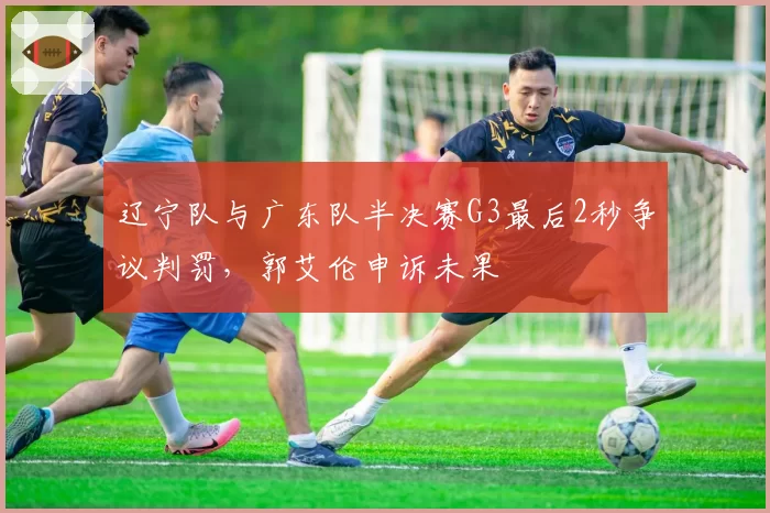辽宁队与广东队半决赛G3最后2秒争议判罚,郭艾伦申诉未果