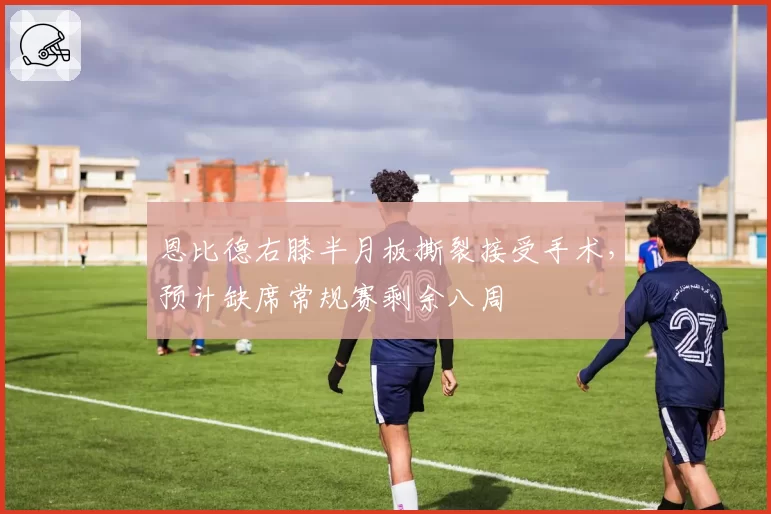 恩比德右膝半月板撕裂接受手术，预计缺席常规赛剩余八周