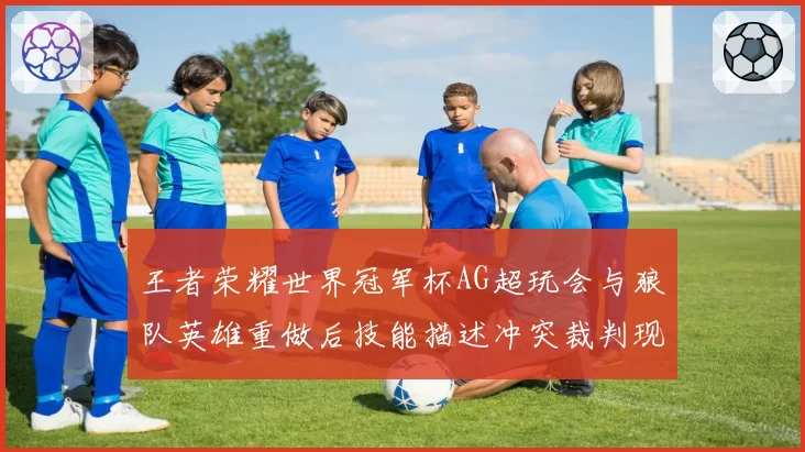 王者荣耀世界冠军杯AG超玩会与狼队英雄重做后技能描述冲突裁判现场查阅资料仍引争议