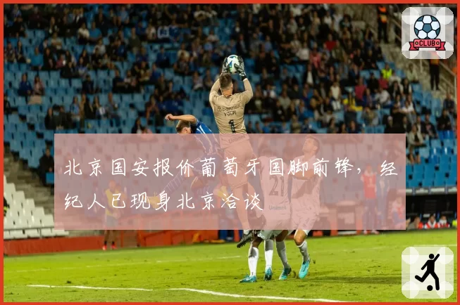 北京国安报价葡萄牙国脚前锋,经纪人已现身北京洽谈