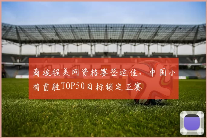 商竣程美网资格赛签运佳，中国小将首胜TOP50目标锁定正赛