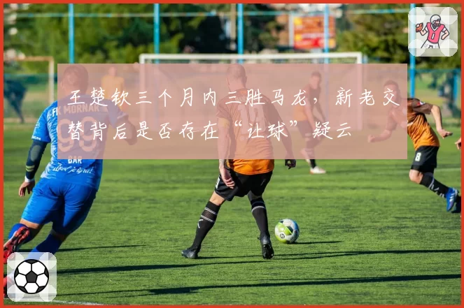 王楚钦三个月内三胜马龙，新老交替背后是否存在“让球”疑云