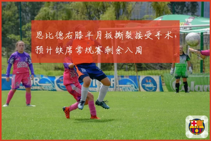 恩比德右膝半月板撕裂接受手术，预计缺席常规赛剩余八周
