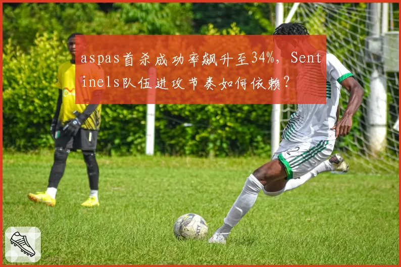 aspas首杀成功率飙升至34%,Sentinels队伍进攻节奏如何依赖?