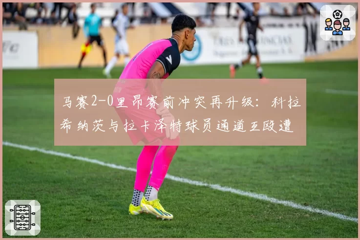 马赛2-0里昂赛前冲突再升级：科拉希纳茨与拉卡泽特球员通道互殴遭停赛