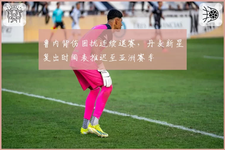 鲁内背伤困扰连续退赛，丹麦新星复出时间表推迟至亚洲赛季