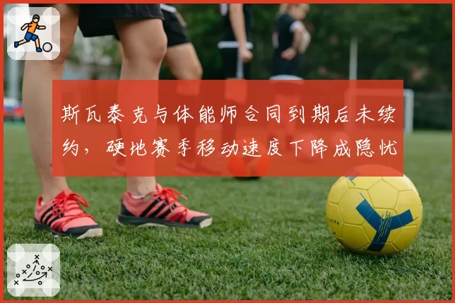 斯瓦泰克与体能师合同到期后未续约,硬地赛季移动速度下降成隐忧?