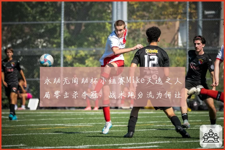 永劫无间劫杯小组赛Mike天选之人局零击杀夺冠，战术跑分流为何让观众直呼比赛变味？