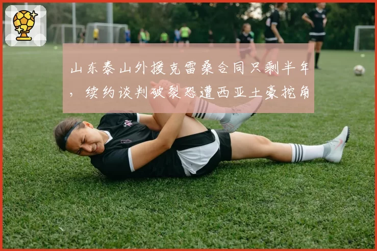 山东泰山外援克雷桑合同只剩半年,续约谈判破裂恐遭西亚土豪挖角