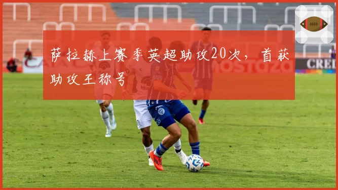 萨拉赫上赛季英超助攻20次,首获助攻王称号