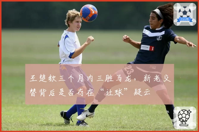 王楚钦三个月内三胜马龙,新老交替背后是否存在“让球”疑云