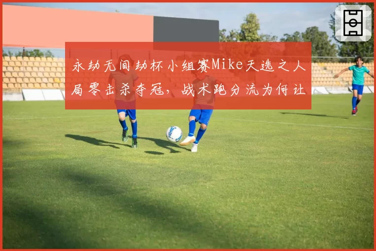 永劫无间劫杯小组赛Mike天选之人局零击杀夺冠，战术跑分流为何让观众直呼比赛变味？