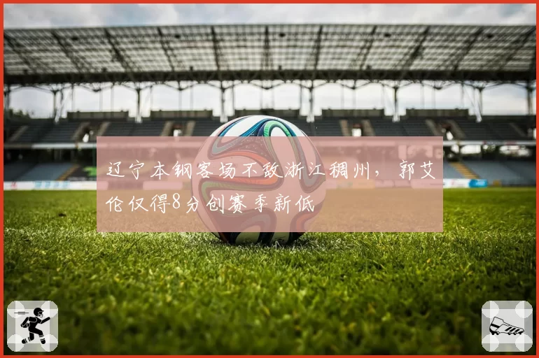 辽宁本钢客场不敌浙江稠州,郭艾伦仅得8分创赛季新低
