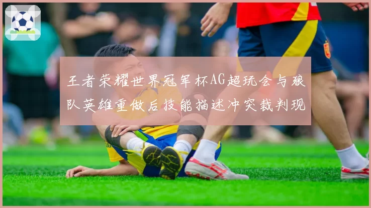 王者荣耀世界冠军杯AG超玩会与狼队英雄重做后技能描述冲突裁判现场查阅资料仍引争议