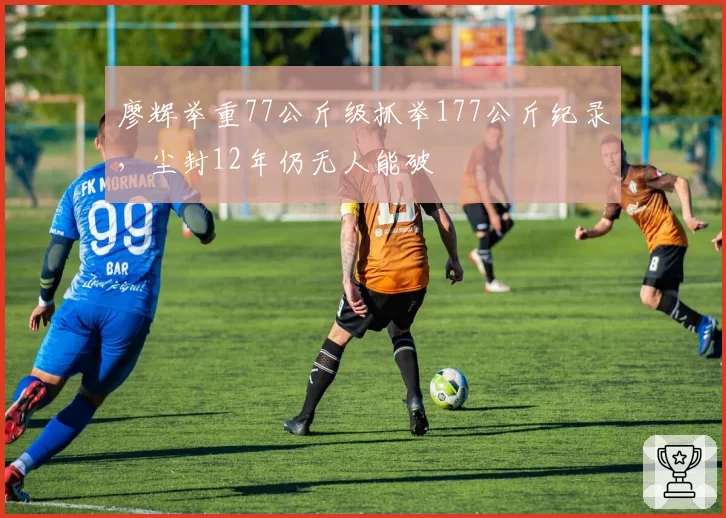 廖辉举重77公斤级抓举177公斤纪录，尘封12年仍无人能破