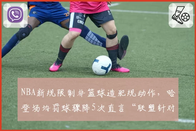 NBA新规限制非篮球造犯规动作,哈登场均罚球骤降5次直言“联盟针对”