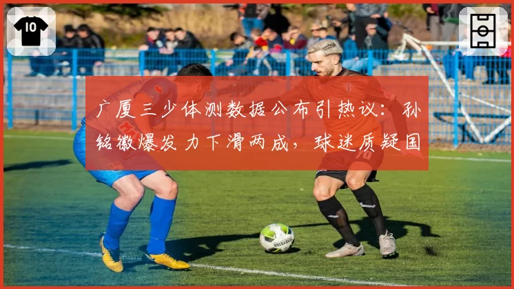 广厦三少体测数据公布引热议:孙铭徽爆发力下滑两成,球迷质疑国家队集训拖累联赛状态