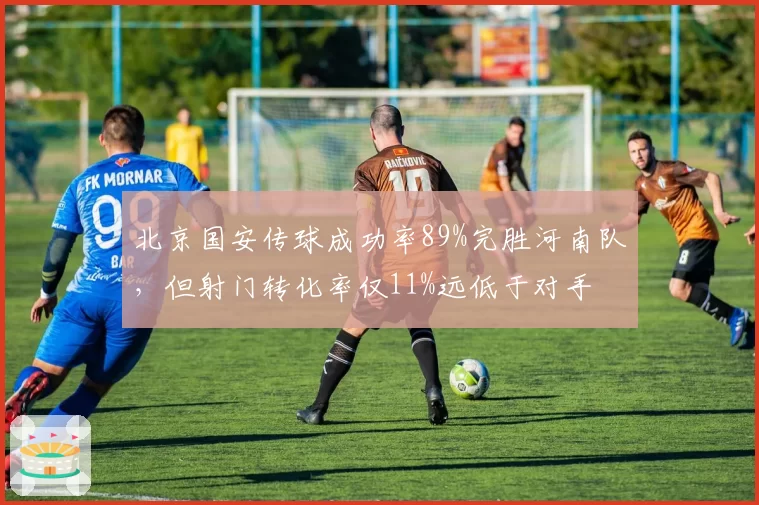 北京国安传球成功率89%完胜河南队,但射门转化率仅11%远低于对手