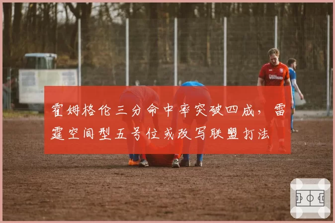 霍姆格伦三分命中率突破四成,雷霆空间型五号位或改写联盟打法