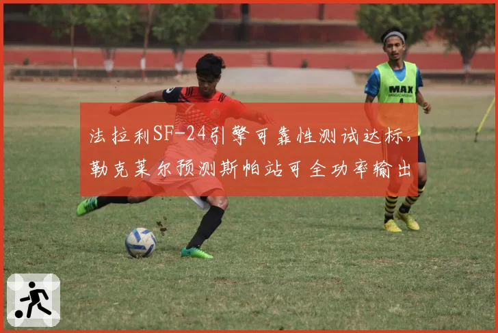 法拉利SF-24引擎可靠性测试达标，勒克莱尔预测斯帕站可全功率输出