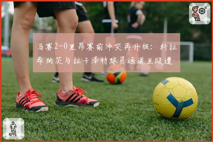 马赛2-0里昂赛前冲突再升级：科拉希纳茨与拉卡泽特球员通道互殴遭停赛