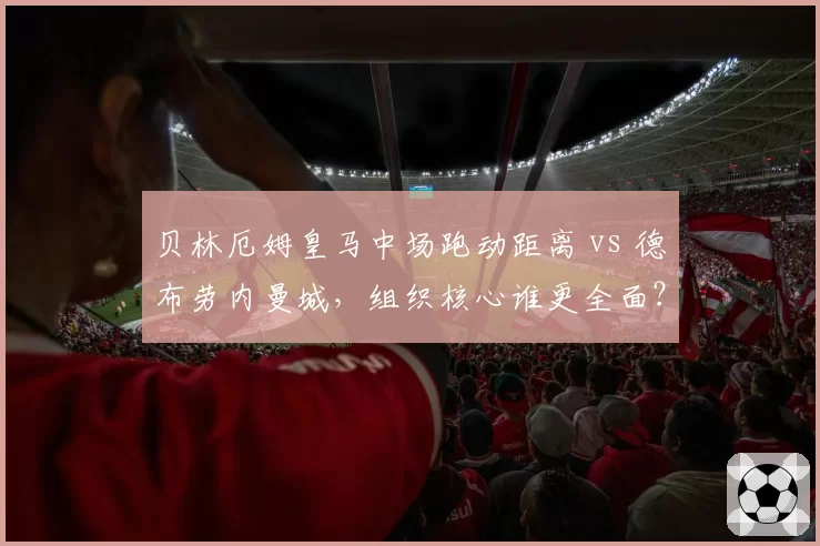 贝林厄姆皇马中场跑动距离 vs 德布劳内曼城,组织核心谁更全面?